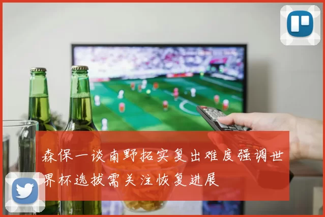 森保一谈南野拓实复出难度强调世界杯选拔需关注恢复进展