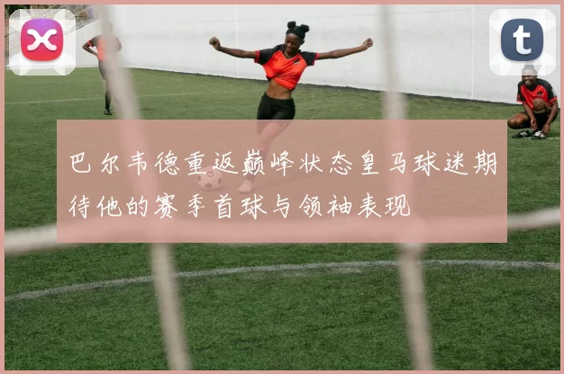 巴尔韦德重返巅峰状态皇马球迷期待他的赛季首球与领袖表现