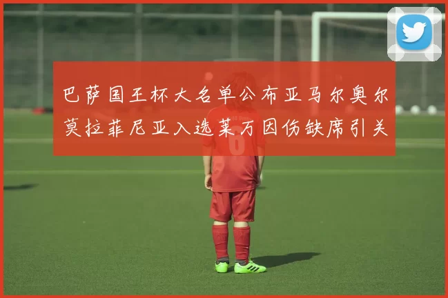 巴萨国王杯大名单公布亚马尔奥尔莫拉菲尼亚入选莱万因伤缺席引关注