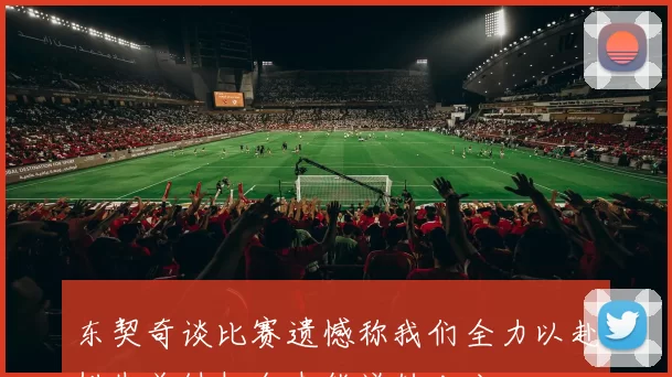 东契奇谈比赛遗憾称我们全力以赴错失关键机会未能逆转比分