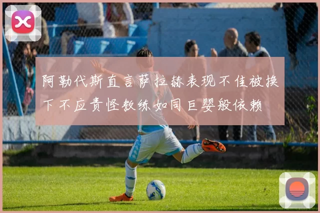 阿勒代斯直言萨拉赫表现不佳被换下不应责怪教练如同巨婴般依赖