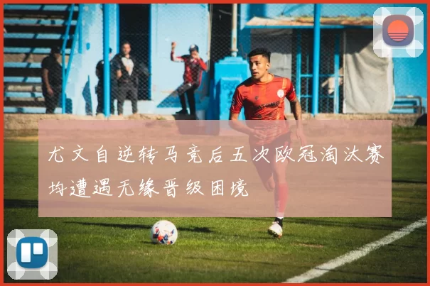 尤文自逆转马竞后五次欧冠淘汰赛均遭遇无缘晋级困境