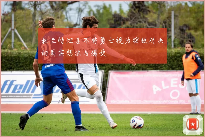 杜兰特坦言不将勇士视为宿敌对决的真实想法与感受