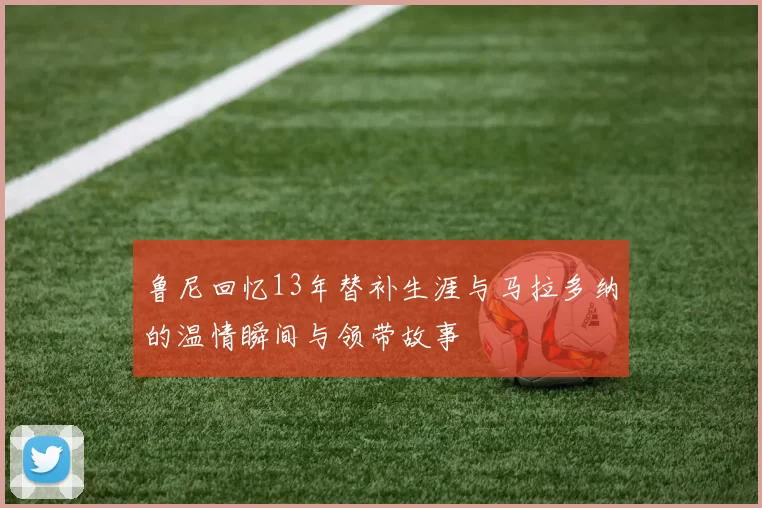 鲁尼回忆13年替补生涯与马拉多纳的温情瞬间与领带故事