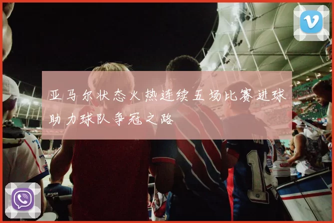 亚马尔状态火热连续五场比赛进球助力球队争冠之路