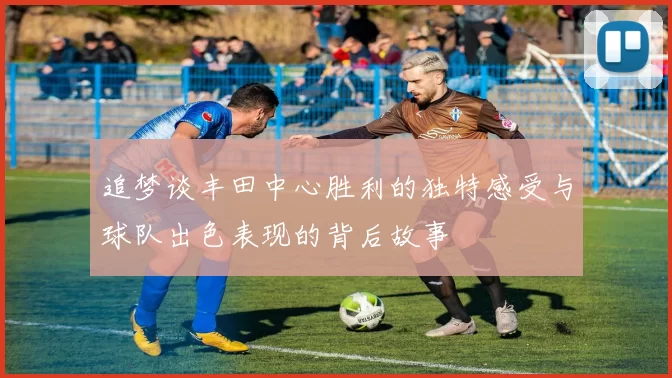 追梦谈丰田中心胜利的独特感受与球队出色表现的背后故事