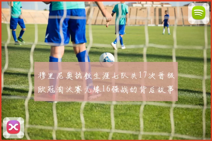 穆里尼奥执教生涯七队共17次晋级欧冠淘汰赛无缘16强战的背后故事
