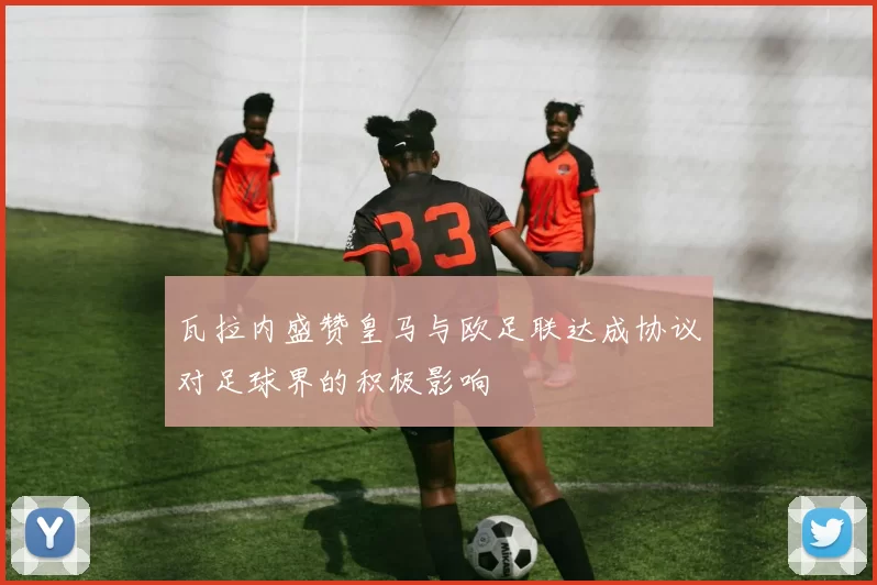 瓦拉内盛赞皇马与欧足联达成协议对足球界的积极影响
