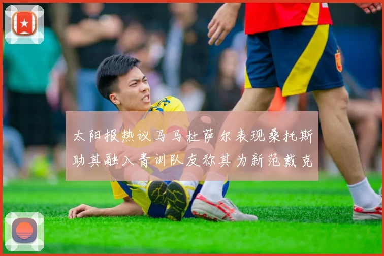 太阳报热议马马杜萨尔表现桑托斯助其融入青训队友称其为新范戴克