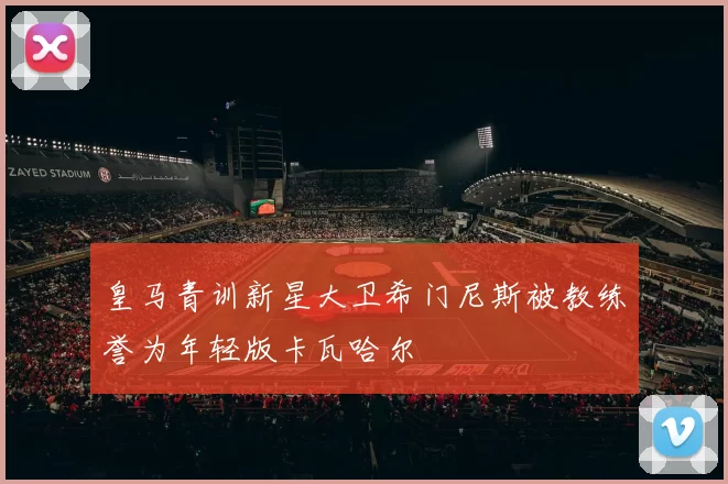 皇马青训新星大卫希门尼斯被教练誉为年轻版卡瓦哈尔