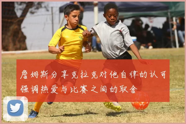 詹姆斯分享克拉克对他自律的认可强调热爱与比赛之间的取舍