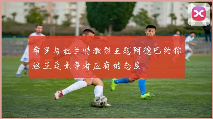 希罗与杜兰特激烈互怼阿德巴约称这正是竞争者应有的态度