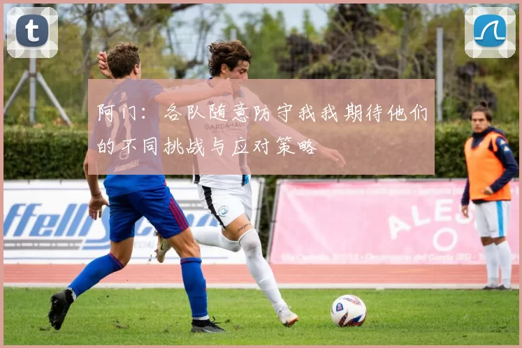 阿门：各队随意防守我我期待他们的不同挑战与应对策略