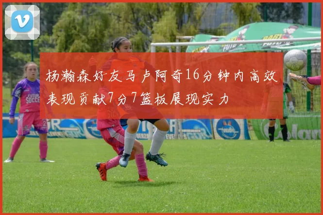 杨瀚森好友马卢阿奇16分钟内高效表现贡献7分7篮板展现实力