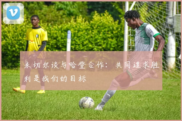 米切尔谈与哈登合作：共同追求胜利是我们的目标